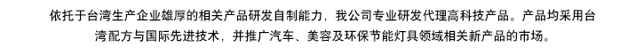 依托于臺(tái)灣生產(chǎn)企業(yè)雄厚的相產(chǎn)品研發(fā)自制能力，我公司專(zhuān)業(yè)研發(fā)代理高科技產(chǎn)品。產(chǎn)品均采用臺(tái)灣專(zhuān)利配方與國(guó)際先進(jìn)技術(shù)，同步專(zhuān)供于汽車(chē)、美容及環(huán)保節(jié)能燈具領(lǐng)域，開(kāi)拓相關(guān)新產(chǎn)品市場(chǎng)推廣。